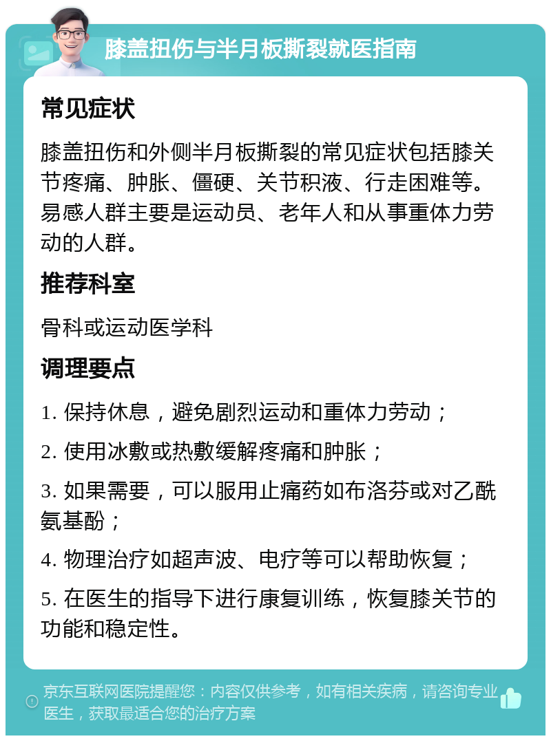 膝盖扭伤与半月板撕裂就医指南 常见症状 膝盖扭伤和外侧半月板撕裂的常见症状包括膝关节疼痛、肿胀、僵硬、关节积液、行走困难等。易感人群主要是运动员、老年人和从事重体力劳动的人群。 推荐科室 骨科或运动医学科 调理要点 1. 保持休息，避免剧烈运动和重体力劳动； 2. 使用冰敷或热敷缓解疼痛和肿胀； 3. 如果需要，可以服用止痛药如布洛芬或对乙酰氨基酚； 4. 物理治疗如超声波、电疗等可以帮助恢复； 5. 在医生的指导下进行康复训练，恢复膝关节的功能和稳定性。