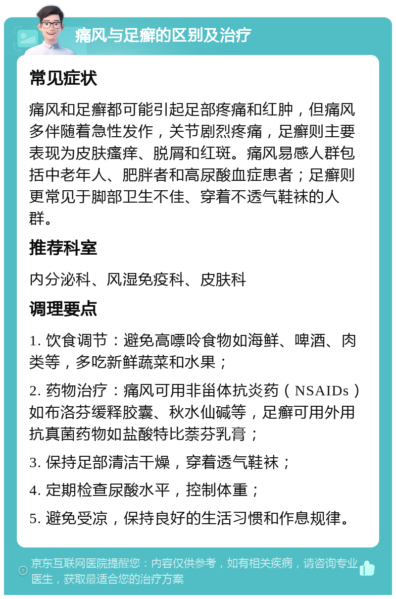 痛风与足癣的区别及治疗 常见症状 痛风和足癣都可能引起足部疼痛和红肿，但痛风多伴随着急性发作，关节剧烈疼痛，足癣则主要表现为皮肤瘙痒、脱屑和红斑。痛风易感人群包括中老年人、肥胖者和高尿酸血症患者；足癣则更常见于脚部卫生不佳、穿着不透气鞋袜的人群。 推荐科室 内分泌科、风湿免疫科、皮肤科 调理要点 1. 饮食调节：避免高嘌呤食物如海鲜、啤酒、肉类等，多吃新鲜蔬菜和水果； 2. 药物治疗：痛风可用非甾体抗炎药（NSAIDs）如布洛芬缓释胶囊、秋水仙碱等，足癣可用外用抗真菌药物如盐酸特比萘芬乳膏； 3. 保持足部清洁干燥，穿着透气鞋袜； 4. 定期检查尿酸水平，控制体重； 5. 避免受凉，保持良好的生活习惯和作息规律。