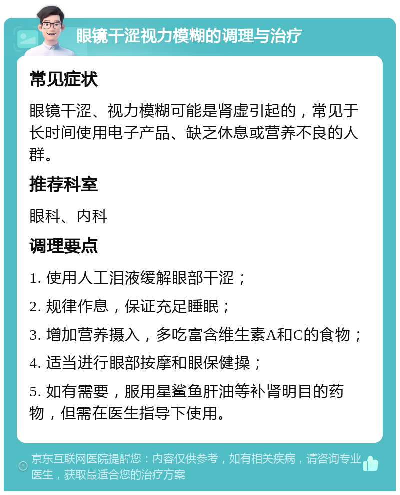 眼镜干涩视力模糊的调理与治疗 常见症状 眼镜干涩、视力模糊可能是肾虚引起的，常见于长时间使用电子产品、缺乏休息或营养不良的人群。 推荐科室 眼科、内科 调理要点 1. 使用人工泪液缓解眼部干涩； 2. 规律作息，保证充足睡眠； 3. 增加营养摄入，多吃富含维生素A和C的食物； 4. 适当进行眼部按摩和眼保健操； 5. 如有需要，服用星鲨鱼肝油等补肾明目的药物，但需在医生指导下使用。