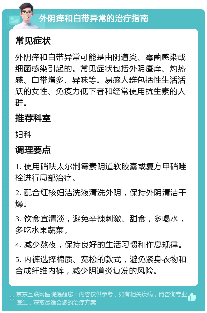 外阴痒和白带异常的治疗指南 常见症状 外阴痒和白带异常可能是由阴道炎、霉菌感染或细菌感染引起的。常见症状包括外阴瘙痒、灼热感、白带增多、异味等。易感人群包括性生活活跃的女性、免疫力低下者和经常使用抗生素的人群。 推荐科室 妇科 调理要点 1. 使用硝呋太尔制霉素阴道软胶囊或复方甲硝唑栓进行局部治疗。 2. 配合红核妇洁洗液清洗外阴，保持外阴清洁干燥。 3. 饮食宜清淡，避免辛辣刺激、甜食，多喝水，多吃水果蔬菜。 4. 减少熬夜，保持良好的生活习惯和作息规律。 5. 内裤选择棉质、宽松的款式，避免紧身衣物和合成纤维内裤，减少阴道炎复发的风险。