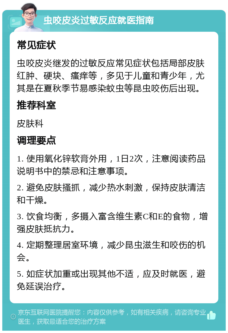 虫咬皮炎过敏反应就医指南 常见症状 虫咬皮炎继发的过敏反应常见症状包括局部皮肤红肿、硬块、瘙痒等，多见于儿童和青少年，尤其是在夏秋季节易感染蚊虫等昆虫咬伤后出现。 推荐科室 皮肤科 调理要点 1. 使用氧化锌软膏外用，1日2次，注意阅读药品说明书中的禁忌和注意事项。 2. 避免皮肤搔抓，减少热水刺激，保持皮肤清洁和干燥。 3. 饮食均衡，多摄入富含维生素C和E的食物，增强皮肤抵抗力。 4. 定期整理居室环境，减少昆虫滋生和咬伤的机会。 5. 如症状加重或出现其他不适，应及时就医，避免延误治疗。