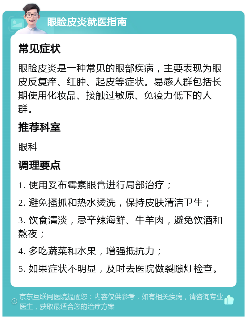 眼睑皮炎就医指南 常见症状 眼睑皮炎是一种常见的眼部疾病，主要表现为眼皮反复痒、红肿、起皮等症状。易感人群包括长期使用化妆品、接触过敏原、免疫力低下的人群。 推荐科室 眼科 调理要点 1. 使用妥布霉素眼膏进行局部治疗； 2. 避免搔抓和热水烫洗，保持皮肤清洁卫生； 3. 饮食清淡，忌辛辣海鲜、牛羊肉，避免饮酒和熬夜； 4. 多吃蔬菜和水果，增强抵抗力； 5. 如果症状不明显，及时去医院做裂隙灯检查。