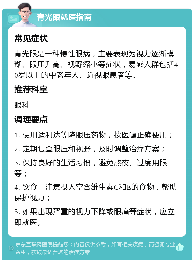 青光眼就医指南 常见症状 青光眼是一种慢性眼病，主要表现为视力逐渐模糊、眼压升高、视野缩小等症状，易感人群包括40岁以上的中老年人、近视眼患者等。 推荐科室 眼科 调理要点 1. 使用适利达等降眼压药物，按医嘱正确使用； 2. 定期复查眼压和视野，及时调整治疗方案； 3. 保持良好的生活习惯，避免熬夜、过度用眼等； 4. 饮食上注意摄入富含维生素C和E的食物，帮助保护视力； 5. 如果出现严重的视力下降或眼痛等症状，应立即就医。