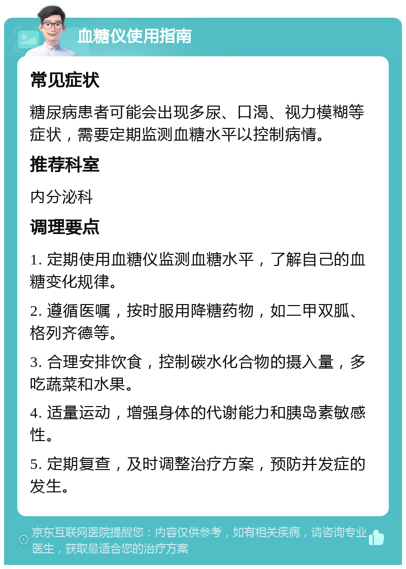 血糖仪使用指南 常见症状 糖尿病患者可能会出现多尿、口渴、视力模糊等症状，需要定期监测血糖水平以控制病情。 推荐科室 内分泌科 调理要点 1. 定期使用血糖仪监测血糖水平，了解自己的血糖变化规律。 2. 遵循医嘱，按时服用降糖药物，如二甲双胍、格列齐德等。 3. 合理安排饮食，控制碳水化合物的摄入量，多吃蔬菜和水果。 4. 适量运动，增强身体的代谢能力和胰岛素敏感性。 5. 定期复查，及时调整治疗方案，预防并发症的发生。