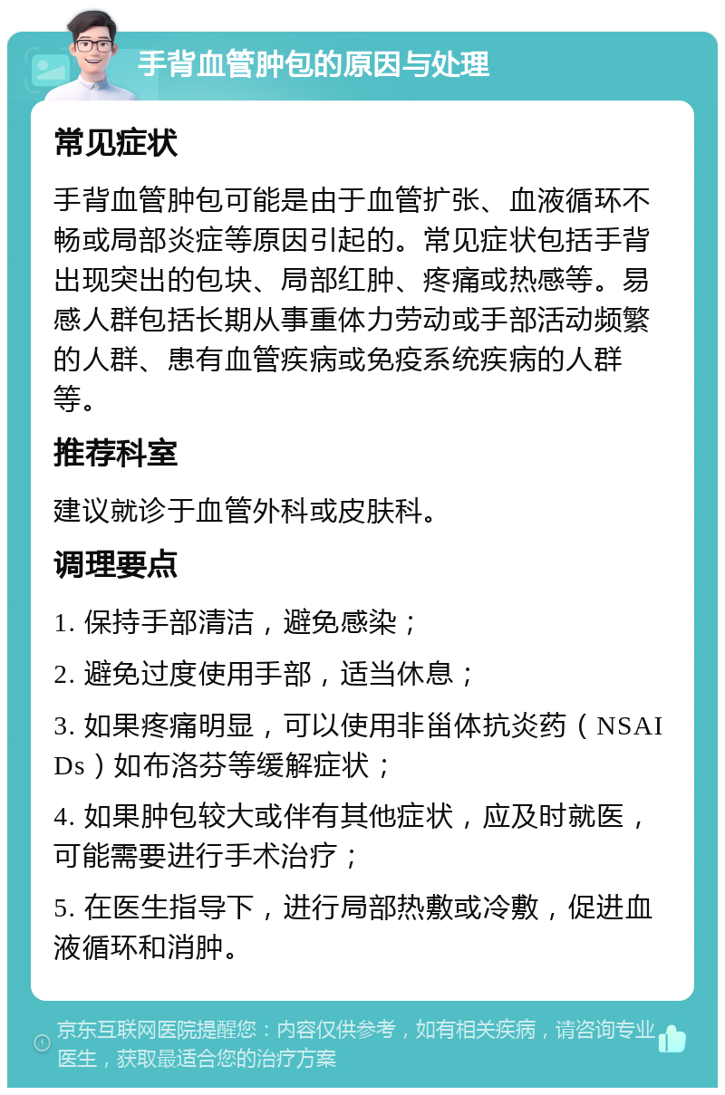 手背血管肿包的原因与处理 常见症状 手背血管肿包可能是由于血管扩张、血液循环不畅或局部炎症等原因引起的。常见症状包括手背出现突出的包块、局部红肿、疼痛或热感等。易感人群包括长期从事重体力劳动或手部活动频繁的人群、患有血管疾病或免疫系统疾病的人群等。 推荐科室 建议就诊于血管外科或皮肤科。 调理要点 1. 保持手部清洁，避免感染； 2. 避免过度使用手部，适当休息； 3. 如果疼痛明显，可以使用非甾体抗炎药（NSAIDs）如布洛芬等缓解症状； 4. 如果肿包较大或伴有其他症状，应及时就医，可能需要进行手术治疗； 5. 在医生指导下，进行局部热敷或冷敷，促进血液循环和消肿。