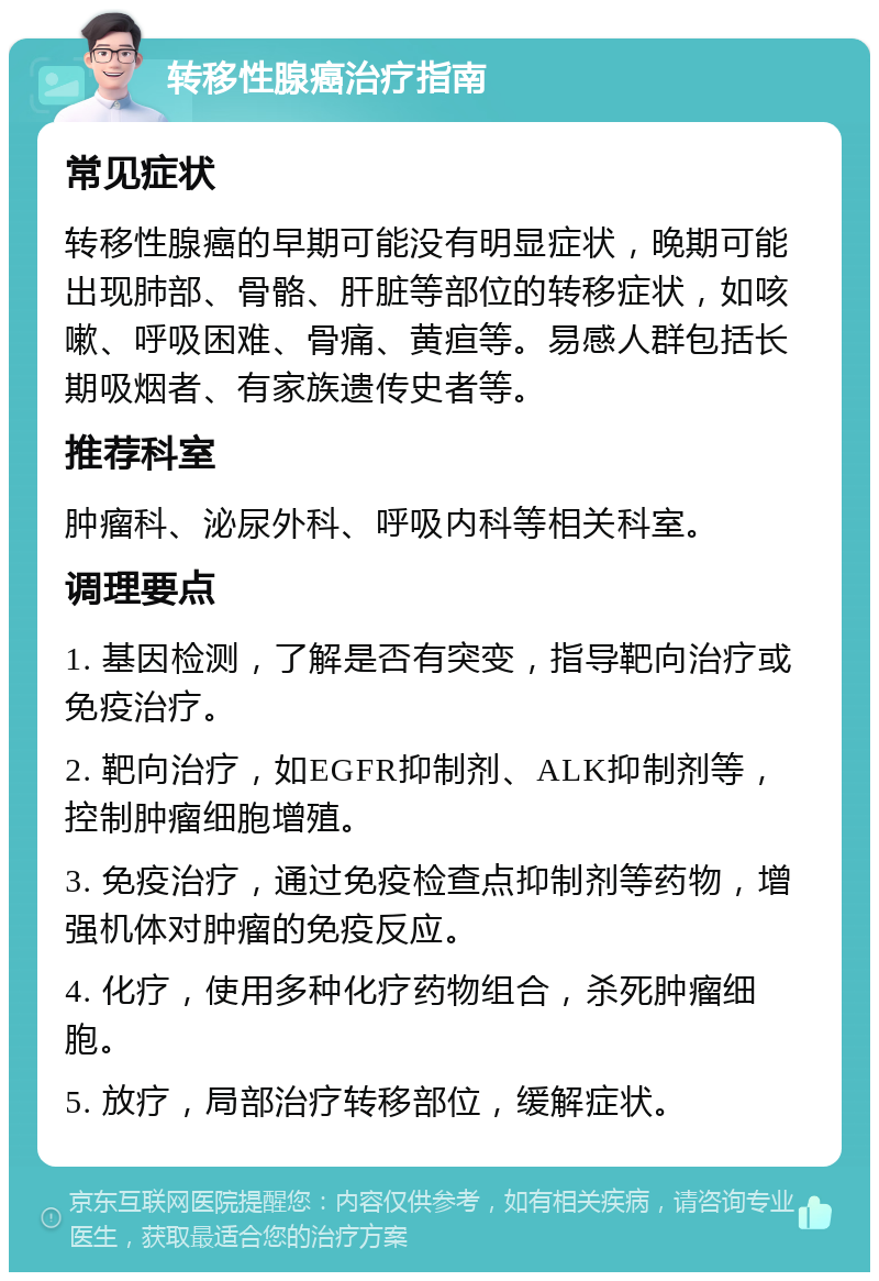 转移性腺癌治疗指南 常见症状 转移性腺癌的早期可能没有明显症状，晚期可能出现肺部、骨骼、肝脏等部位的转移症状，如咳嗽、呼吸困难、骨痛、黄疸等。易感人群包括长期吸烟者、有家族遗传史者等。 推荐科室 肿瘤科、泌尿外科、呼吸内科等相关科室。 调理要点 1. 基因检测，了解是否有突变，指导靶向治疗或免疫治疗。 2. 靶向治疗，如EGFR抑制剂、ALK抑制剂等，控制肿瘤细胞增殖。 3. 免疫治疗，通过免疫检查点抑制剂等药物，增强机体对肿瘤的免疫反应。 4. 化疗，使用多种化疗药物组合，杀死肿瘤细胞。 5. 放疗，局部治疗转移部位，缓解症状。