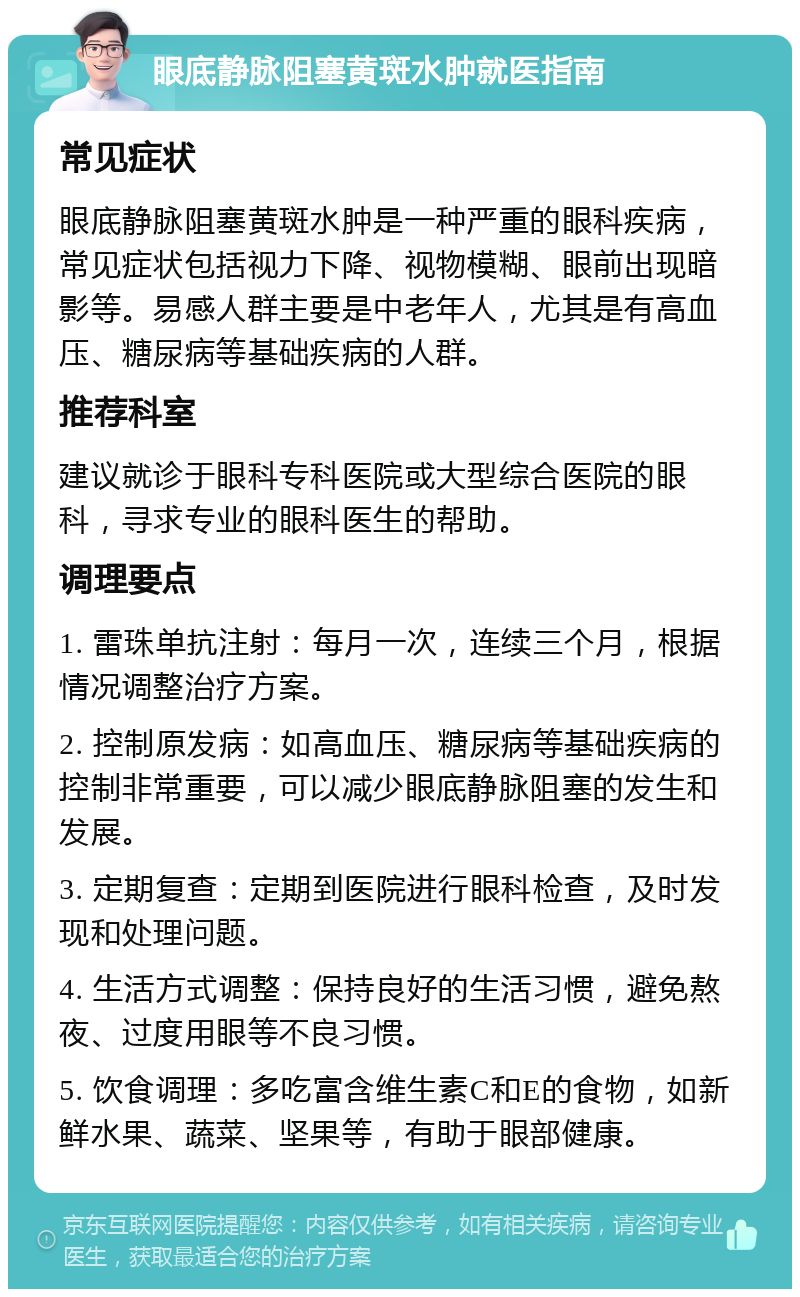 眼底静脉阻塞黄斑水肿就医指南 常见症状 眼底静脉阻塞黄斑水肿是一种严重的眼科疾病，常见症状包括视力下降、视物模糊、眼前出现暗影等。易感人群主要是中老年人，尤其是有高血压、糖尿病等基础疾病的人群。 推荐科室 建议就诊于眼科专科医院或大型综合医院的眼科，寻求专业的眼科医生的帮助。 调理要点 1. 雷珠单抗注射：每月一次，连续三个月，根据情况调整治疗方案。 2. 控制原发病：如高血压、糖尿病等基础疾病的控制非常重要，可以减少眼底静脉阻塞的发生和发展。 3. 定期复查：定期到医院进行眼科检查，及时发现和处理问题。 4. 生活方式调整：保持良好的生活习惯，避免熬夜、过度用眼等不良习惯。 5. 饮食调理：多吃富含维生素C和E的食物，如新鲜水果、蔬菜、坚果等，有助于眼部健康。