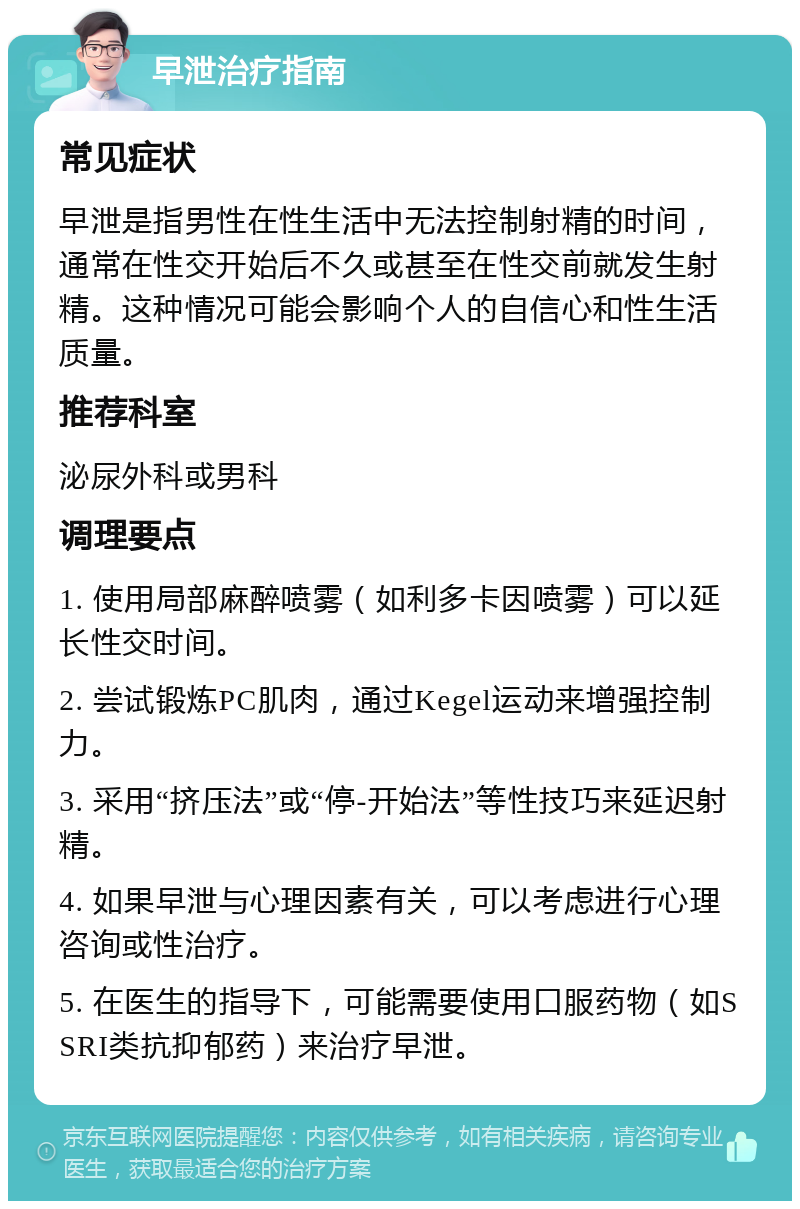 早泄治疗指南 常见症状 早泄是指男性在性生活中无法控制射精的时间，通常在性交开始后不久或甚至在性交前就发生射精。这种情况可能会影响个人的自信心和性生活质量。 推荐科室 泌尿外科或男科 调理要点 1. 使用局部麻醉喷雾（如利多卡因喷雾）可以延长性交时间。 2. 尝试锻炼PC肌肉，通过Kegel运动来增强控制力。 3. 采用“挤压法”或“停-开始法”等性技巧来延迟射精。 4. 如果早泄与心理因素有关，可以考虑进行心理咨询或性治疗。 5. 在医生的指导下，可能需要使用口服药物（如SSRI类抗抑郁药）来治疗早泄。