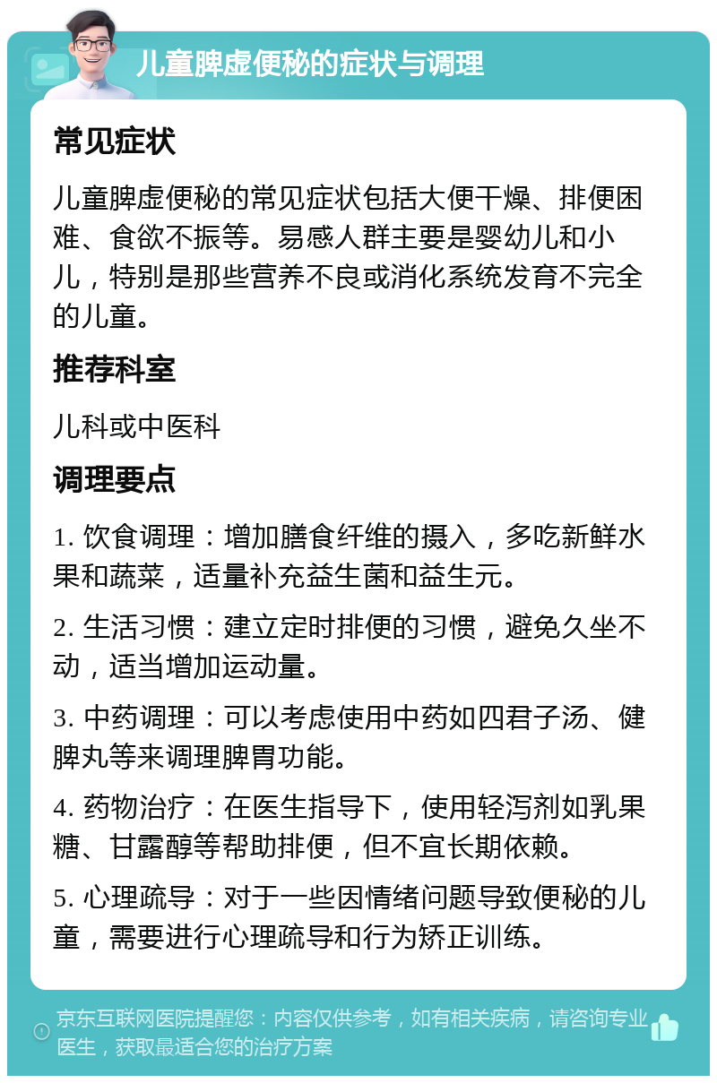 儿童脾虚便秘的症状与调理 常见症状 儿童脾虚便秘的常见症状包括大便干燥、排便困难、食欲不振等。易感人群主要是婴幼儿和小儿，特别是那些营养不良或消化系统发育不完全的儿童。 推荐科室 儿科或中医科 调理要点 1. 饮食调理：增加膳食纤维的摄入，多吃新鲜水果和蔬菜，适量补充益生菌和益生元。 2. 生活习惯：建立定时排便的习惯，避免久坐不动，适当增加运动量。 3. 中药调理：可以考虑使用中药如四君子汤、健脾丸等来调理脾胃功能。 4. 药物治疗：在医生指导下，使用轻泻剂如乳果糖、甘露醇等帮助排便，但不宜长期依赖。 5. 心理疏导：对于一些因情绪问题导致便秘的儿童，需要进行心理疏导和行为矫正训练。