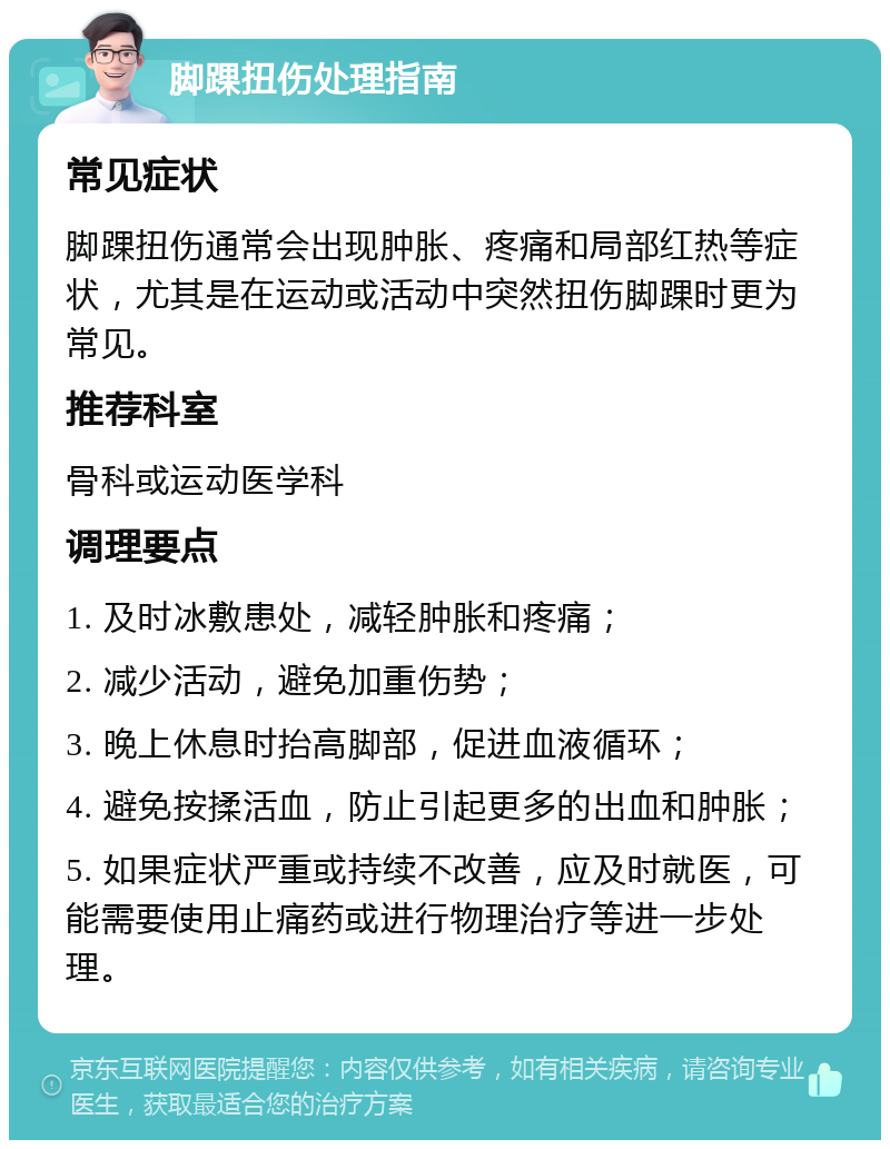 脚踝扭伤处理指南 常见症状 脚踝扭伤通常会出现肿胀、疼痛和局部红热等症状，尤其是在运动或活动中突然扭伤脚踝时更为常见。 推荐科室 骨科或运动医学科 调理要点 1. 及时冰敷患处，减轻肿胀和疼痛； 2. 减少活动，避免加重伤势； 3. 晚上休息时抬高脚部，促进血液循环； 4. 避免按揉活血，防止引起更多的出血和肿胀； 5. 如果症状严重或持续不改善，应及时就医，可能需要使用止痛药或进行物理治疗等进一步处理。