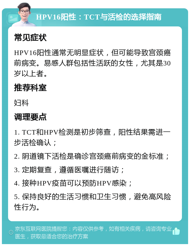 HPV16阳性：TCT与活检的选择指南 常见症状 HPV16阳性通常无明显症状，但可能导致宫颈癌前病变。易感人群包括性活跃的女性，尤其是30岁以上者。 推荐科室 妇科 调理要点 1. TCT和HPV检测是初步筛查，阳性结果需进一步活检确认； 2. 阴道镜下活检是确诊宫颈癌前病变的金标准； 3. 定期复查，遵循医嘱进行随访； 4. 接种HPV疫苗可以预防HPV感染； 5. 保持良好的生活习惯和卫生习惯，避免高风险性行为。