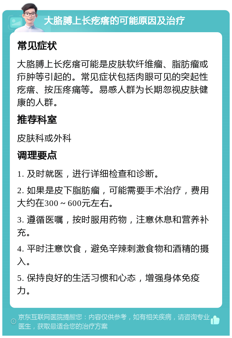 大胳膊上长疙瘩的可能原因及治疗 常见症状 大胳膊上长疙瘩可能是皮肤软纤维瘤、脂肪瘤或疖肿等引起的。常见症状包括肉眼可见的突起性疙瘩、按压疼痛等。易感人群为长期忽视皮肤健康的人群。 推荐科室 皮肤科或外科 调理要点 1. 及时就医，进行详细检查和诊断。 2. 如果是皮下脂肪瘤，可能需要手术治疗，费用大约在300～600元左右。 3. 遵循医嘱，按时服用药物，注意休息和营养补充。 4. 平时注意饮食，避免辛辣刺激食物和酒精的摄入。 5. 保持良好的生活习惯和心态，增强身体免疫力。