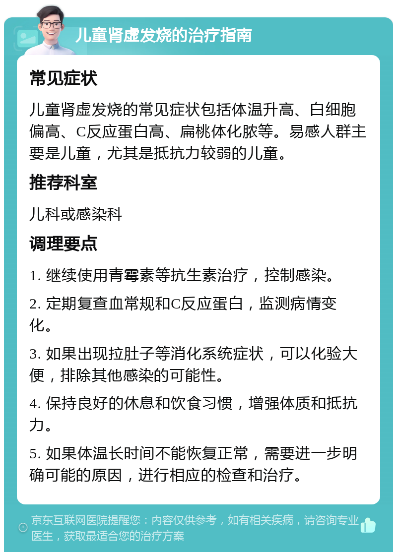 儿童肾虚发烧的治疗指南 常见症状 儿童肾虚发烧的常见症状包括体温升高、白细胞偏高、C反应蛋白高、扁桃体化脓等。易感人群主要是儿童，尤其是抵抗力较弱的儿童。 推荐科室 儿科或感染科 调理要点 1. 继续使用青霉素等抗生素治疗，控制感染。 2. 定期复查血常规和C反应蛋白，监测病情变化。 3. 如果出现拉肚子等消化系统症状，可以化验大便，排除其他感染的可能性。 4. 保持良好的休息和饮食习惯，增强体质和抵抗力。 5. 如果体温长时间不能恢复正常，需要进一步明确可能的原因，进行相应的检查和治疗。