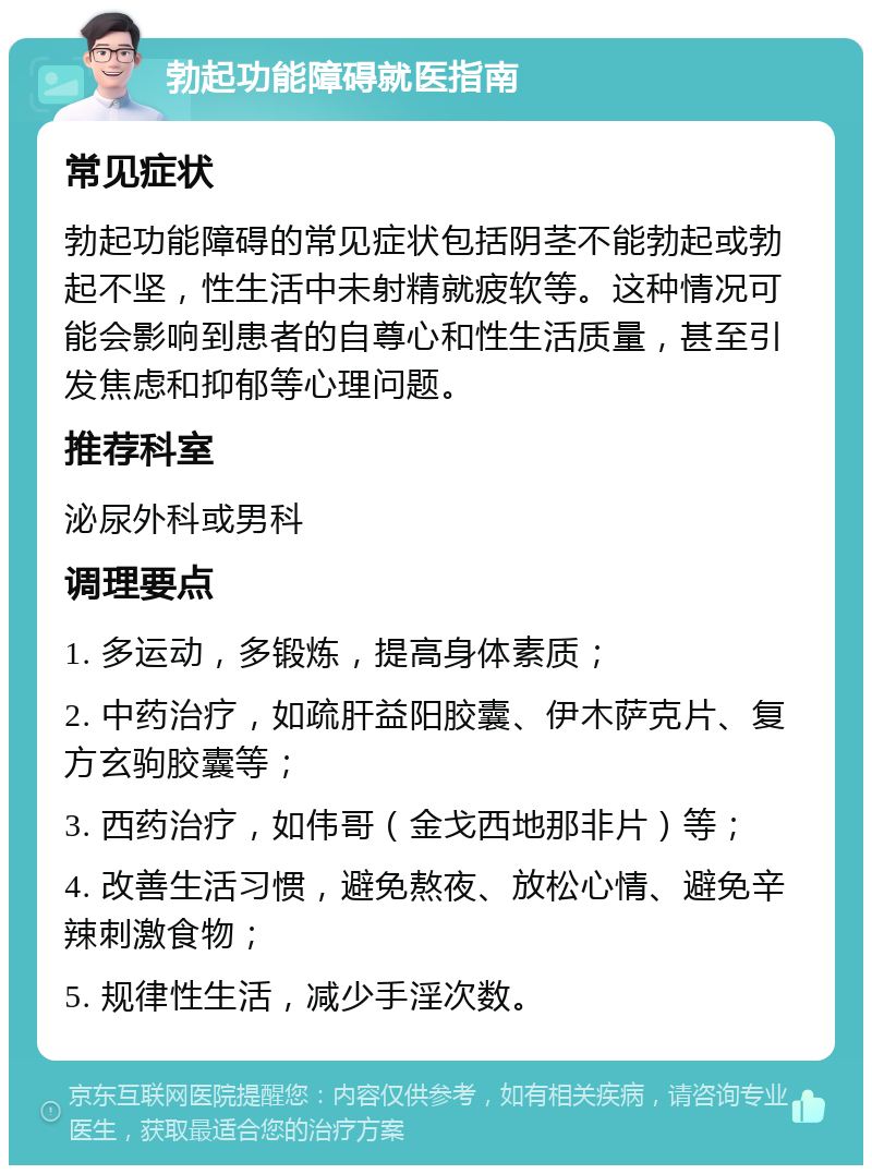 勃起功能障碍就医指南 常见症状 勃起功能障碍的常见症状包括阴茎不能勃起或勃起不坚，性生活中未射精就疲软等。这种情况可能会影响到患者的自尊心和性生活质量，甚至引发焦虑和抑郁等心理问题。 推荐科室 泌尿外科或男科 调理要点 1. 多运动，多锻炼，提高身体素质； 2. 中药治疗，如疏肝益阳胶囊、伊木萨克片、复方玄驹胶囊等； 3. 西药治疗，如伟哥（金戈西地那非片）等； 4. 改善生活习惯，避免熬夜、放松心情、避免辛辣刺激食物； 5. 规律性生活，减少手淫次数。