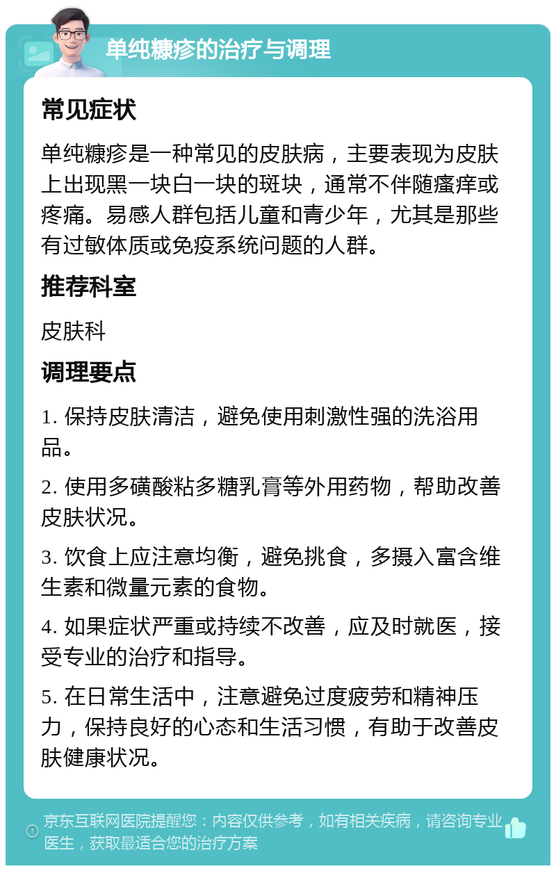 单纯糠疹的治疗与调理 常见症状 单纯糠疹是一种常见的皮肤病，主要表现为皮肤上出现黑一块白一块的斑块，通常不伴随瘙痒或疼痛。易感人群包括儿童和青少年，尤其是那些有过敏体质或免疫系统问题的人群。 推荐科室 皮肤科 调理要点 1. 保持皮肤清洁，避免使用刺激性强的洗浴用品。 2. 使用多磺酸粘多糖乳膏等外用药物，帮助改善皮肤状况。 3. 饮食上应注意均衡，避免挑食，多摄入富含维生素和微量元素的食物。 4. 如果症状严重或持续不改善，应及时就医，接受专业的治疗和指导。 5. 在日常生活中，注意避免过度疲劳和精神压力，保持良好的心态和生活习惯，有助于改善皮肤健康状况。