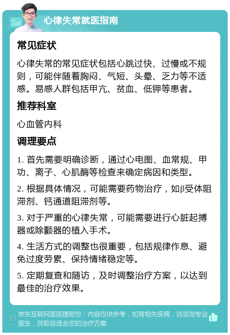 心律失常就医指南 常见症状 心律失常的常见症状包括心跳过快、过慢或不规则，可能伴随着胸闷、气短、头晕、乏力等不适感。易感人群包括甲亢、贫血、低钾等患者。 推荐科室 心血管内科 调理要点 1. 首先需要明确诊断，通过心电图、血常规、甲功、离子、心肌酶等检查来确定病因和类型。 2. 根据具体情况，可能需要药物治疗，如β受体阻滞剂、钙通道阻滞剂等。 3. 对于严重的心律失常，可能需要进行心脏起搏器或除颤器的植入手术。 4. 生活方式的调整也很重要，包括规律作息、避免过度劳累、保持情绪稳定等。 5. 定期复查和随访，及时调整治疗方案，以达到最佳的治疗效果。