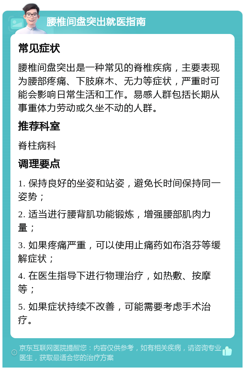 腰椎间盘突出就医指南 常见症状 腰椎间盘突出是一种常见的脊椎疾病，主要表现为腰部疼痛、下肢麻木、无力等症状，严重时可能会影响日常生活和工作。易感人群包括长期从事重体力劳动或久坐不动的人群。 推荐科室 脊柱病科 调理要点 1. 保持良好的坐姿和站姿，避免长时间保持同一姿势； 2. 适当进行腰背肌功能锻炼，增强腰部肌肉力量； 3. 如果疼痛严重，可以使用止痛药如布洛芬等缓解症状； 4. 在医生指导下进行物理治疗，如热敷、按摩等； 5. 如果症状持续不改善，可能需要考虑手术治疗。