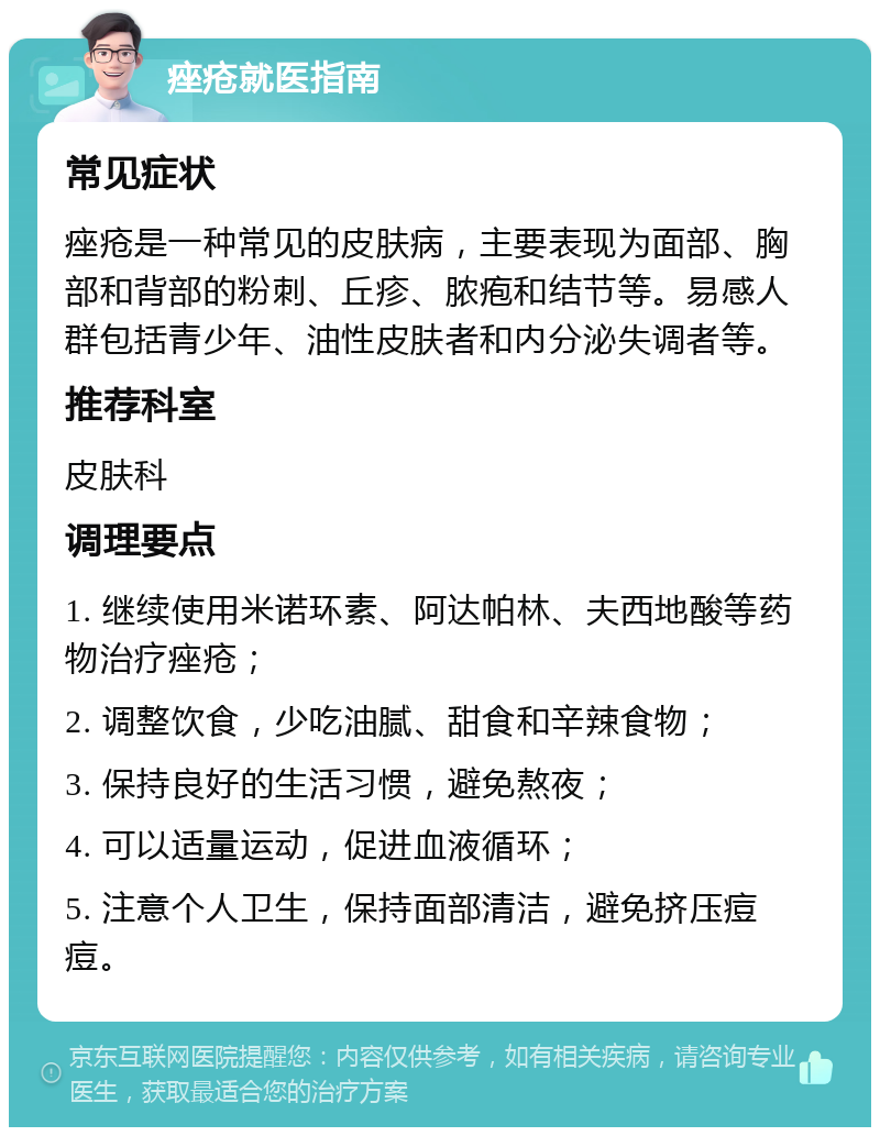 痤疮就医指南 常见症状 痤疮是一种常见的皮肤病，主要表现为面部、胸部和背部的粉刺、丘疹、脓疱和结节等。易感人群包括青少年、油性皮肤者和内分泌失调者等。 推荐科室 皮肤科 调理要点 1. 继续使用米诺环素、阿达帕林、夫西地酸等药物治疗痤疮； 2. 调整饮食，少吃油腻、甜食和辛辣食物； 3. 保持良好的生活习惯，避免熬夜； 4. 可以适量运动，促进血液循环； 5. 注意个人卫生，保持面部清洁，避免挤压痘痘。