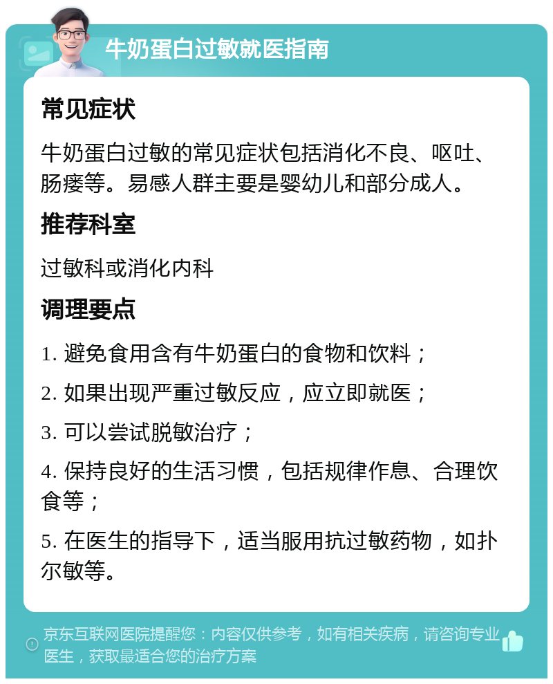 牛奶蛋白过敏就医指南 常见症状 牛奶蛋白过敏的常见症状包括消化不良、呕吐、肠瘘等。易感人群主要是婴幼儿和部分成人。 推荐科室 过敏科或消化内科 调理要点 1. 避免食用含有牛奶蛋白的食物和饮料； 2. 如果出现严重过敏反应，应立即就医； 3. 可以尝试脱敏治疗； 4. 保持良好的生活习惯，包括规律作息、合理饮食等； 5. 在医生的指导下，适当服用抗过敏药物，如扑尔敏等。