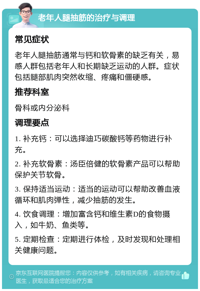 老年人腿抽筋的治疗与调理 常见症状 老年人腿抽筋通常与钙和软骨素的缺乏有关，易感人群包括老年人和长期缺乏运动的人群。症状包括腿部肌肉突然收缩、疼痛和僵硬感。 推荐科室 骨科或内分泌科 调理要点 1. 补充钙：可以选择迪巧碳酸钙等药物进行补充。 2. 补充软骨素：汤臣倍健的软骨素产品可以帮助保护关节软骨。 3. 保持适当运动：适当的运动可以帮助改善血液循环和肌肉弹性，减少抽筋的发生。 4. 饮食调理：增加富含钙和维生素D的食物摄入，如牛奶、鱼类等。 5. 定期检查：定期进行体检，及时发现和处理相关健康问题。