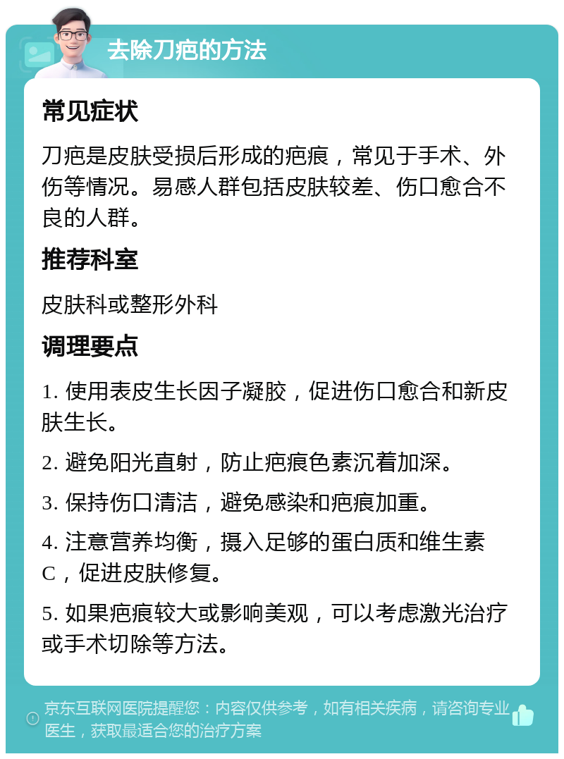 去除刀疤的方法 常见症状 刀疤是皮肤受损后形成的疤痕，常见于手术、外伤等情况。易感人群包括皮肤较差、伤口愈合不良的人群。 推荐科室 皮肤科或整形外科 调理要点 1. 使用表皮生长因子凝胶，促进伤口愈合和新皮肤生长。 2. 避免阳光直射，防止疤痕色素沉着加深。 3. 保持伤口清洁，避免感染和疤痕加重。 4. 注意营养均衡，摄入足够的蛋白质和维生素C，促进皮肤修复。 5. 如果疤痕较大或影响美观，可以考虑激光治疗或手术切除等方法。