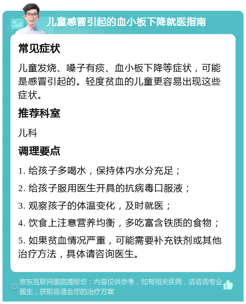 儿童感冒引起的血小板下降就医指南 常见症状 儿童发烧、嗓子有痰、血小板下降等症状，可能是感冒引起的。轻度贫血的儿童更容易出现这些症状。 推荐科室 儿科 调理要点 1. 给孩子多喝水，保持体内水分充足； 2. 给孩子服用医生开具的抗病毒口服液； 3. 观察孩子的体温变化，及时就医； 4. 饮食上注意营养均衡，多吃富含铁质的食物； 5. 如果贫血情况严重，可能需要补充铁剂或其他治疗方法，具体请咨询医生。