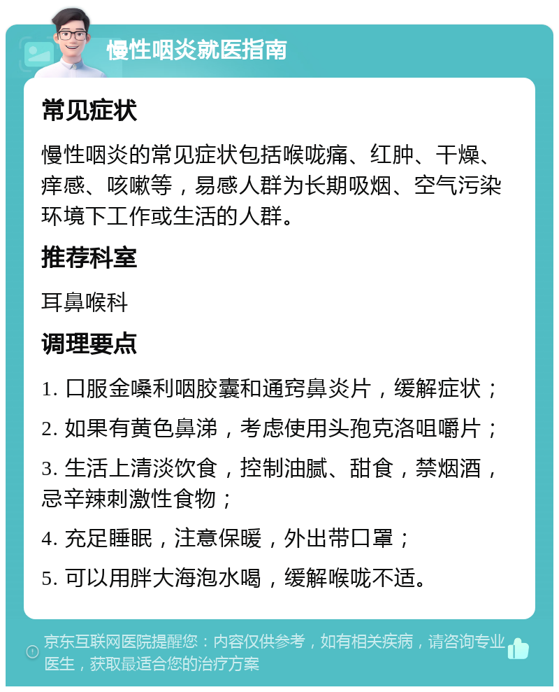 慢性咽炎就医指南 常见症状 慢性咽炎的常见症状包括喉咙痛、红肿、干燥、痒感、咳嗽等，易感人群为长期吸烟、空气污染环境下工作或生活的人群。 推荐科室 耳鼻喉科 调理要点 1. 口服金嗓利咽胶囊和通窍鼻炎片，缓解症状； 2. 如果有黄色鼻涕，考虑使用头孢克洛咀嚼片； 3. 生活上清淡饮食，控制油腻、甜食，禁烟酒，忌辛辣刺激性食物； 4. 充足睡眠，注意保暖，外出带口罩； 5. 可以用胖大海泡水喝，缓解喉咙不适。