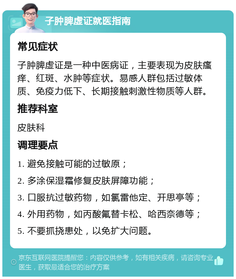 子肿脾虚证就医指南 常见症状 子肿脾虚证是一种中医病证，主要表现为皮肤瘙痒、红斑、水肿等症状。易感人群包括过敏体质、免疫力低下、长期接触刺激性物质等人群。 推荐科室 皮肤科 调理要点 1. 避免接触可能的过敏原； 2. 多涂保湿霜修复皮肤屏障功能； 3. 口服抗过敏药物，如氯雷他定、开思亭等； 4. 外用药物，如丙酸氟替卡松、哈西奈德等； 5. 不要抓挠患处，以免扩大问题。