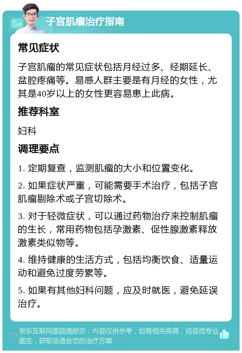 子宫肌瘤治疗指南 常见症状 子宫肌瘤的常见症状包括月经过多、经期延长、盆腔疼痛等。易感人群主要是有月经的女性，尤其是40岁以上的女性更容易患上此病。 推荐科室 妇科 调理要点 1. 定期复查，监测肌瘤的大小和位置变化。 2. 如果症状严重，可能需要手术治疗，包括子宫肌瘤剔除术或子宫切除术。 3. 对于轻微症状，可以通过药物治疗来控制肌瘤的生长，常用药物包括孕激素、促性腺激素释放激素类似物等。 4. 维持健康的生活方式，包括均衡饮食、适量运动和避免过度劳累等。 5. 如果有其他妇科问题，应及时就医，避免延误治疗。