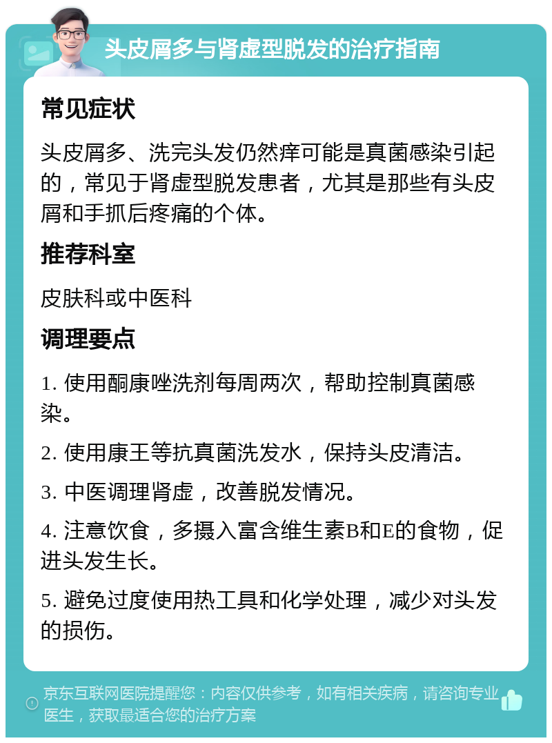 头皮屑多与肾虚型脱发的治疗指南 常见症状 头皮屑多、洗完头发仍然痒可能是真菌感染引起的，常见于肾虚型脱发患者，尤其是那些有头皮屑和手抓后疼痛的个体。 推荐科室 皮肤科或中医科 调理要点 1. 使用酮康唑洗剂每周两次，帮助控制真菌感染。 2. 使用康王等抗真菌洗发水，保持头皮清洁。 3. 中医调理肾虚，改善脱发情况。 4. 注意饮食，多摄入富含维生素B和E的食物，促进头发生长。 5. 避免过度使用热工具和化学处理，减少对头发的损伤。