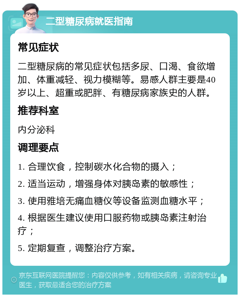 二型糖尿病就医指南 常见症状 二型糖尿病的常见症状包括多尿、口渴、食欲增加、体重减轻、视力模糊等。易感人群主要是40岁以上、超重或肥胖、有糖尿病家族史的人群。 推荐科室 内分泌科 调理要点 1. 合理饮食，控制碳水化合物的摄入； 2. 适当运动，增强身体对胰岛素的敏感性； 3. 使用雅培无痛血糖仪等设备监测血糖水平； 4. 根据医生建议使用口服药物或胰岛素注射治疗； 5. 定期复查，调整治疗方案。