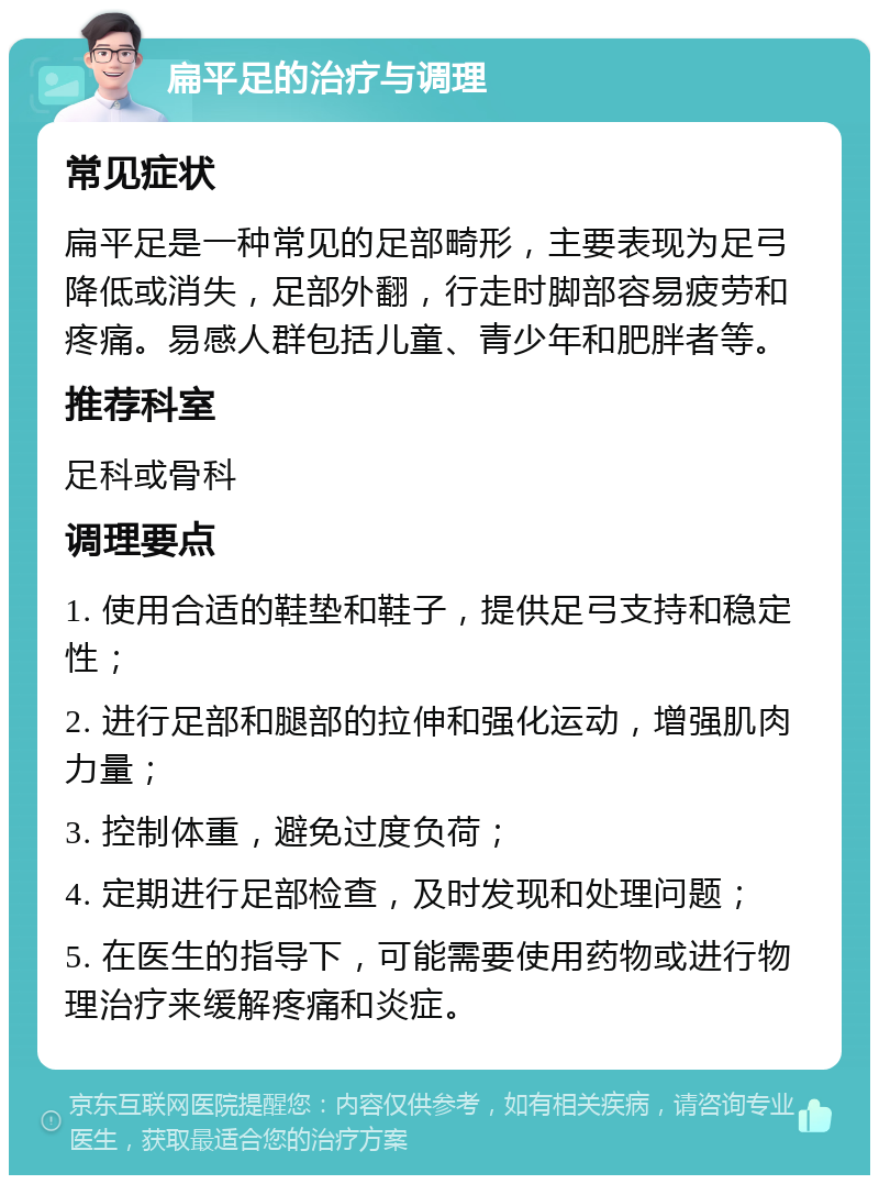 扁平足的治疗与调理 常见症状 扁平足是一种常见的足部畸形，主要表现为足弓降低或消失，足部外翻，行走时脚部容易疲劳和疼痛。易感人群包括儿童、青少年和肥胖者等。 推荐科室 足科或骨科 调理要点 1. 使用合适的鞋垫和鞋子，提供足弓支持和稳定性； 2. 进行足部和腿部的拉伸和强化运动，增强肌肉力量； 3. 控制体重，避免过度负荷； 4. 定期进行足部检查，及时发现和处理问题； 5. 在医生的指导下，可能需要使用药物或进行物理治疗来缓解疼痛和炎症。