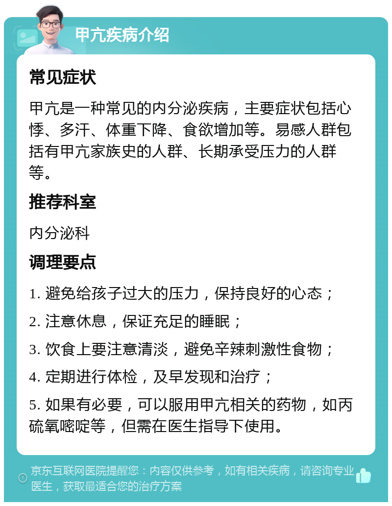 甲亢疾病介绍 常见症状 甲亢是一种常见的内分泌疾病，主要症状包括心悸、多汗、体重下降、食欲增加等。易感人群包括有甲亢家族史的人群、长期承受压力的人群等。 推荐科室 内分泌科 调理要点 1. 避免给孩子过大的压力，保持良好的心态； 2. 注意休息，保证充足的睡眠； 3. 饮食上要注意清淡，避免辛辣刺激性食物； 4. 定期进行体检，及早发现和治疗； 5. 如果有必要，可以服用甲亢相关的药物，如丙硫氧嘧啶等，但需在医生指导下使用。