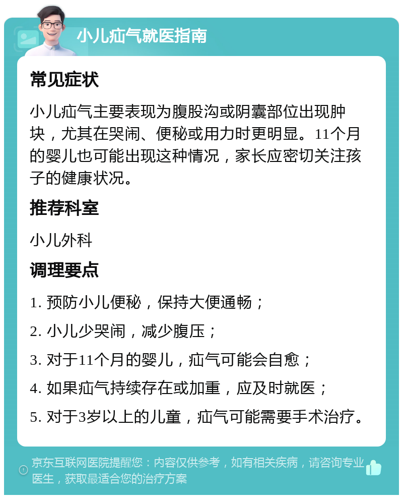 小儿疝气就医指南 常见症状 小儿疝气主要表现为腹股沟或阴囊部位出现肿块，尤其在哭闹、便秘或用力时更明显。11个月的婴儿也可能出现这种情况，家长应密切关注孩子的健康状况。 推荐科室 小儿外科 调理要点 1. 预防小儿便秘，保持大便通畅； 2. 小儿少哭闹，减少腹压； 3. 对于11个月的婴儿，疝气可能会自愈； 4. 如果疝气持续存在或加重，应及时就医； 5. 对于3岁以上的儿童，疝气可能需要手术治疗。