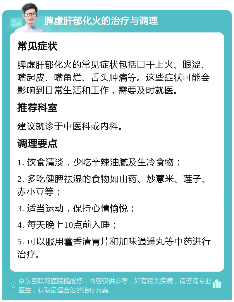 脾虚肝郁化火的治疗与调理 常见症状 脾虚肝郁化火的常见症状包括口干上火、眼涩、嘴起皮、嘴角烂、舌头肿痛等。这些症状可能会影响到日常生活和工作，需要及时就医。 推荐科室 建议就诊于中医科或内科。 调理要点 1. 饮食清淡，少吃辛辣油腻及生冷食物； 2. 多吃健脾祛湿的食物如山药、炒薏米、莲子、赤小豆等； 3. 适当运动，保持心情愉悦； 4. 每天晚上10点前入睡； 5. 可以服用藿香清胃片和加味逍遥丸等中药进行治疗。