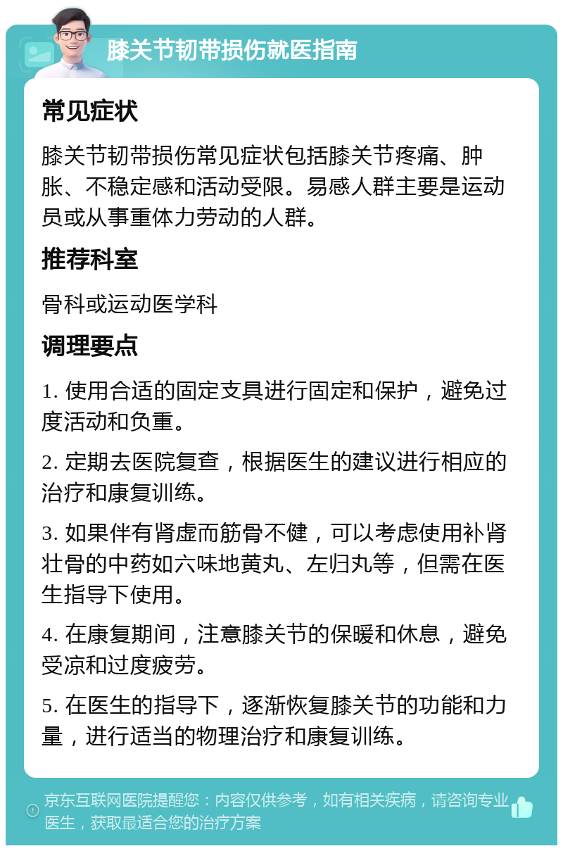 膝关节韧带损伤就医指南 常见症状 膝关节韧带损伤常见症状包括膝关节疼痛、肿胀、不稳定感和活动受限。易感人群主要是运动员或从事重体力劳动的人群。 推荐科室 骨科或运动医学科 调理要点 1. 使用合适的固定支具进行固定和保护，避免过度活动和负重。 2. 定期去医院复查，根据医生的建议进行相应的治疗和康复训练。 3. 如果伴有肾虚而筋骨不健，可以考虑使用补肾壮骨的中药如六味地黄丸、左归丸等，但需在医生指导下使用。 4. 在康复期间，注意膝关节的保暖和休息，避免受凉和过度疲劳。 5. 在医生的指导下，逐渐恢复膝关节的功能和力量，进行适当的物理治疗和康复训练。