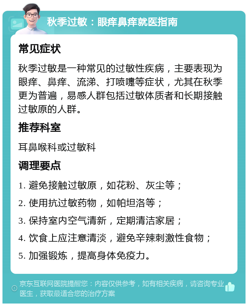 秋季过敏：眼痒鼻痒就医指南 常见症状 秋季过敏是一种常见的过敏性疾病，主要表现为眼痒、鼻痒、流涕、打喷嚏等症状，尤其在秋季更为普遍，易感人群包括过敏体质者和长期接触过敏原的人群。 推荐科室 耳鼻喉科或过敏科 调理要点 1. 避免接触过敏原，如花粉、灰尘等； 2. 使用抗过敏药物，如帕坦洛等； 3. 保持室内空气清新，定期清洁家居； 4. 饮食上应注意清淡，避免辛辣刺激性食物； 5. 加强锻炼，提高身体免疫力。