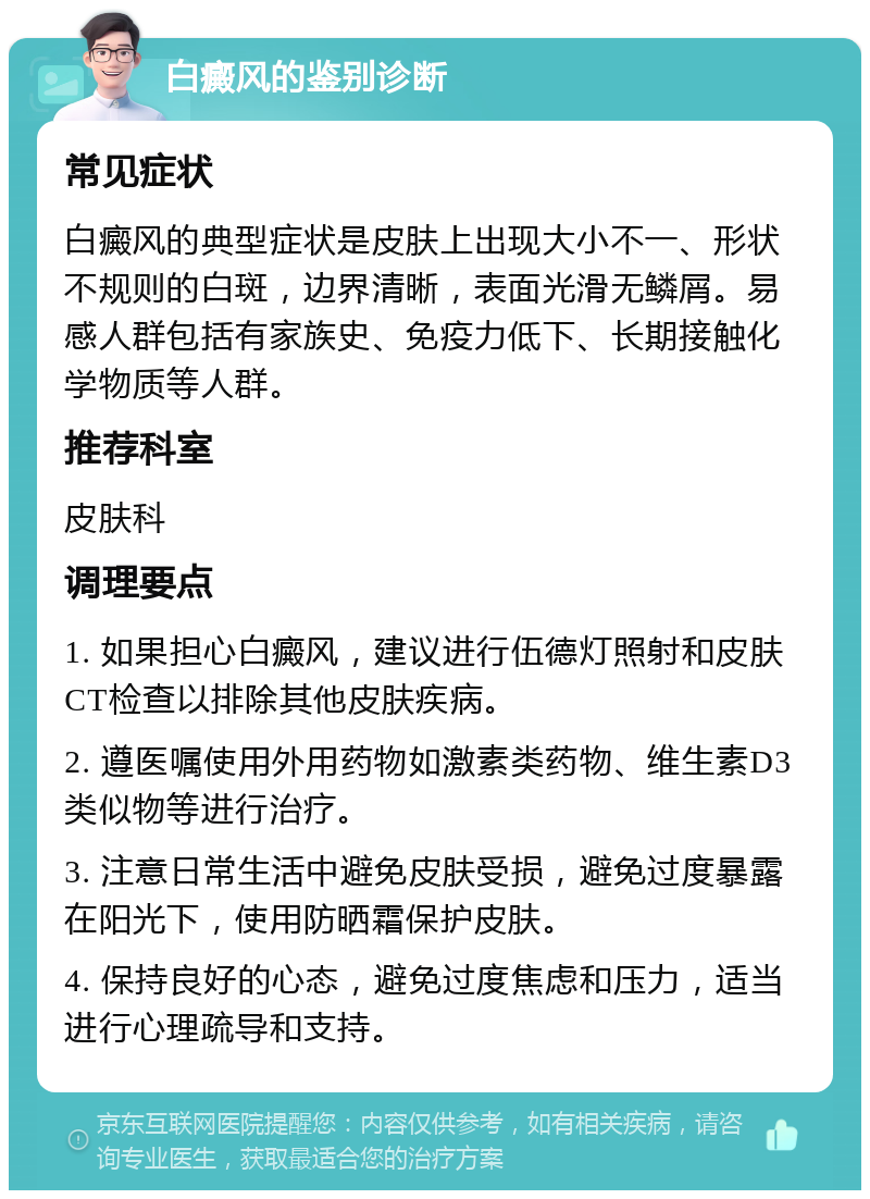 白癜风的鉴别诊断 常见症状 白癜风的典型症状是皮肤上出现大小不一、形状不规则的白斑，边界清晰，表面光滑无鳞屑。易感人群包括有家族史、免疫力低下、长期接触化学物质等人群。 推荐科室 皮肤科 调理要点 1. 如果担心白癜风，建议进行伍德灯照射和皮肤CT检查以排除其他皮肤疾病。 2. 遵医嘱使用外用药物如激素类药物、维生素D3类似物等进行治疗。 3. 注意日常生活中避免皮肤受损，避免过度暴露在阳光下，使用防晒霜保护皮肤。 4. 保持良好的心态，避免过度焦虑和压力，适当进行心理疏导和支持。