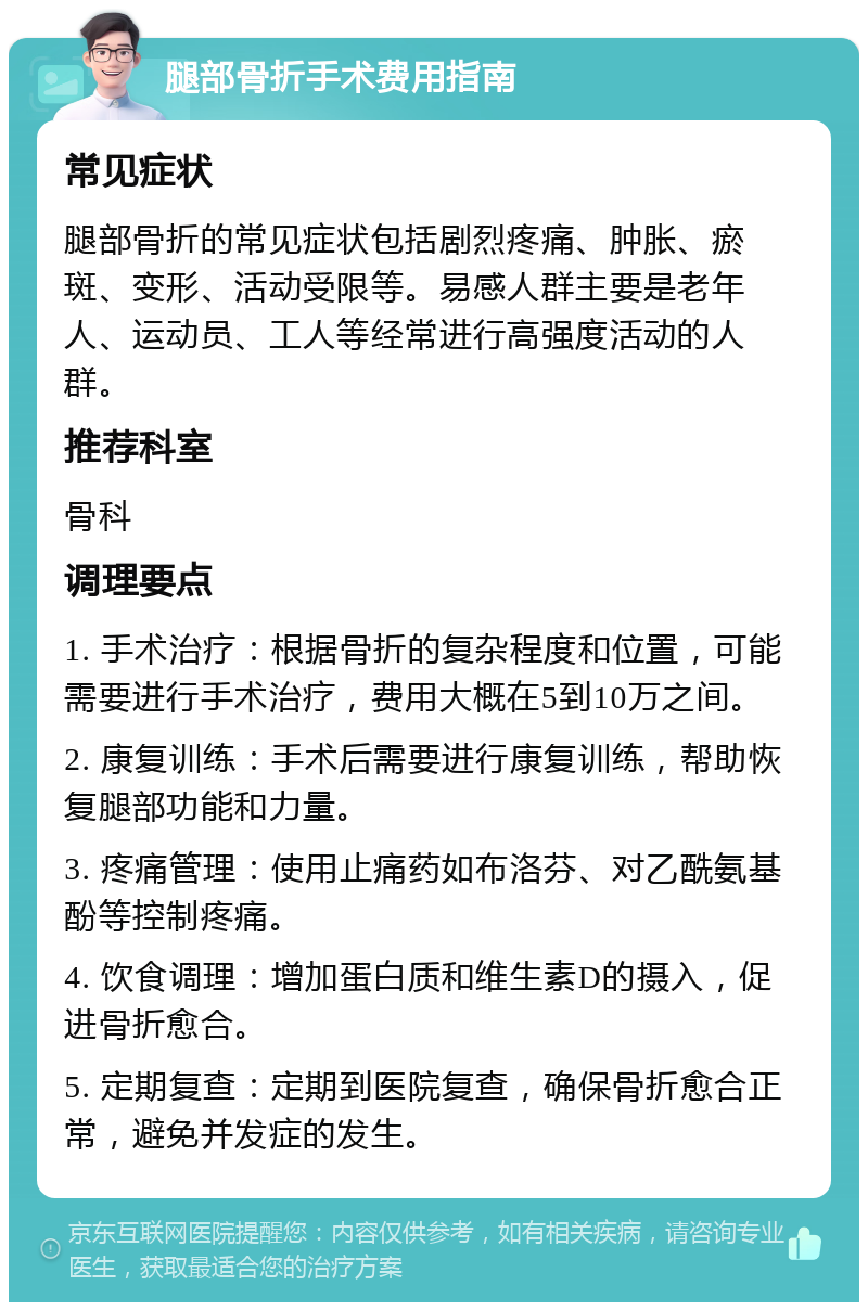 腿部骨折手术费用指南 常见症状 腿部骨折的常见症状包括剧烈疼痛、肿胀、瘀斑、变形、活动受限等。易感人群主要是老年人、运动员、工人等经常进行高强度活动的人群。 推荐科室 骨科 调理要点 1. 手术治疗：根据骨折的复杂程度和位置，可能需要进行手术治疗，费用大概在5到10万之间。 2. 康复训练：手术后需要进行康复训练，帮助恢复腿部功能和力量。 3. 疼痛管理：使用止痛药如布洛芬、对乙酰氨基酚等控制疼痛。 4. 饮食调理：增加蛋白质和维生素D的摄入，促进骨折愈合。 5. 定期复查：定期到医院复查，确保骨折愈合正常，避免并发症的发生。