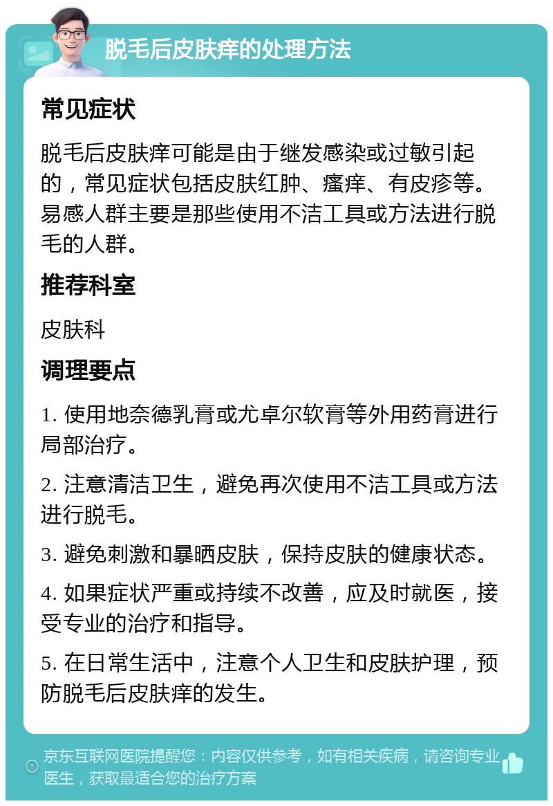 脱毛后皮肤痒的处理方法 常见症状 脱毛后皮肤痒可能是由于继发感染或过敏引起的，常见症状包括皮肤红肿、瘙痒、有皮疹等。易感人群主要是那些使用不洁工具或方法进行脱毛的人群。 推荐科室 皮肤科 调理要点 1. 使用地奈德乳膏或尤卓尔软膏等外用药膏进行局部治疗。 2. 注意清洁卫生，避免再次使用不洁工具或方法进行脱毛。 3. 避免刺激和暴晒皮肤，保持皮肤的健康状态。 4. 如果症状严重或持续不改善，应及时就医，接受专业的治疗和指导。 5. 在日常生活中，注意个人卫生和皮肤护理，预防脱毛后皮肤痒的发生。