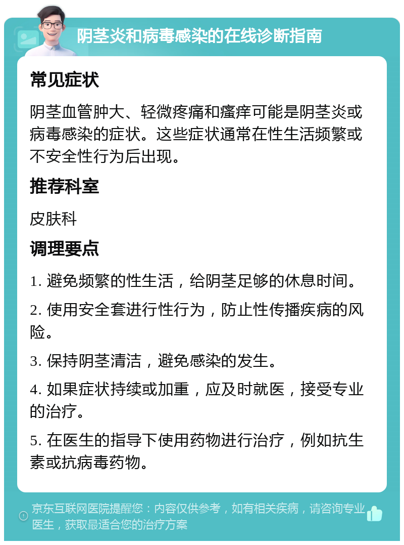 阴茎炎和病毒感染的在线诊断指南 常见症状 阴茎血管肿大、轻微疼痛和瘙痒可能是阴茎炎或病毒感染的症状。这些症状通常在性生活频繁或不安全性行为后出现。 推荐科室 皮肤科 调理要点 1. 避免频繁的性生活，给阴茎足够的休息时间。 2. 使用安全套进行性行为，防止性传播疾病的风险。 3. 保持阴茎清洁，避免感染的发生。 4. 如果症状持续或加重，应及时就医，接受专业的治疗。 5. 在医生的指导下使用药物进行治疗，例如抗生素或抗病毒药物。