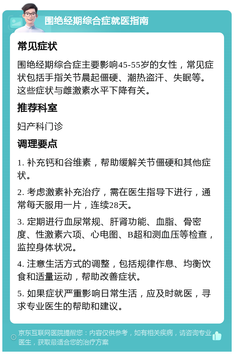 围绝经期综合症就医指南 常见症状 围绝经期综合症主要影响45-55岁的女性，常见症状包括手指关节晨起僵硬、潮热盗汗、失眠等。这些症状与雌激素水平下降有关。 推荐科室 妇产科门诊 调理要点 1. 补充钙和谷维素，帮助缓解关节僵硬和其他症状。 2. 考虑激素补充治疗，需在医生指导下进行，通常每天服用一片，连续28天。 3. 定期进行血尿常规、肝肾功能、血脂、骨密度、性激素六项、心电图、B超和测血压等检查，监控身体状况。 4. 注意生活方式的调整，包括规律作息、均衡饮食和适量运动，帮助改善症状。 5. 如果症状严重影响日常生活，应及时就医，寻求专业医生的帮助和建议。