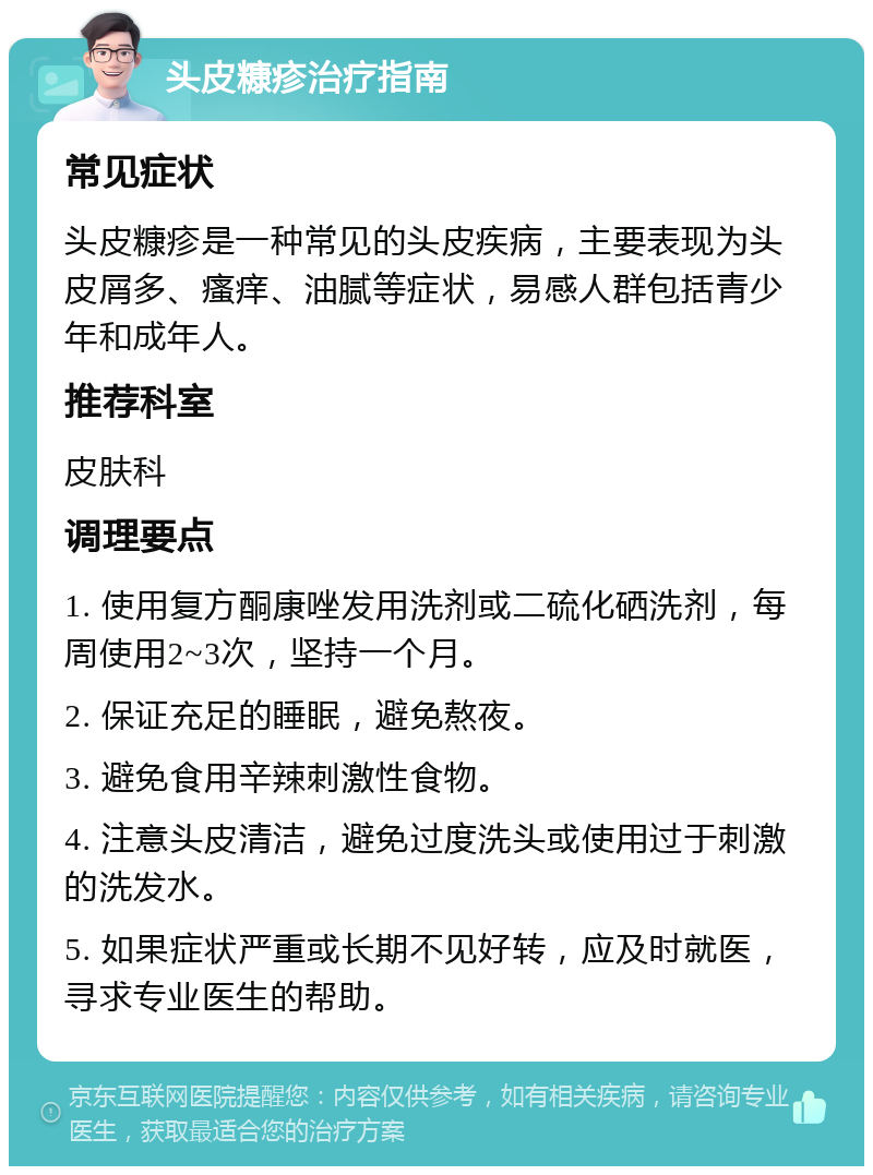 头皮糠疹治疗指南 常见症状 头皮糠疹是一种常见的头皮疾病，主要表现为头皮屑多、瘙痒、油腻等症状，易感人群包括青少年和成年人。 推荐科室 皮肤科 调理要点 1. 使用复方酮康唑发用洗剂或二硫化硒洗剂，每周使用2~3次，坚持一个月。 2. 保证充足的睡眠，避免熬夜。 3. 避免食用辛辣刺激性食物。 4. 注意头皮清洁，避免过度洗头或使用过于刺激的洗发水。 5. 如果症状严重或长期不见好转，应及时就医，寻求专业医生的帮助。