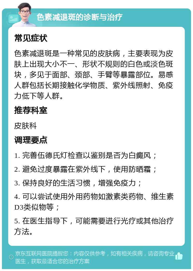 色素减退斑的诊断与治疗 常见症状 色素减退斑是一种常见的皮肤病，主要表现为皮肤上出现大小不一、形状不规则的白色或淡色斑块，多见于面部、颈部、手臂等暴露部位。易感人群包括长期接触化学物质、紫外线照射、免疫力低下等人群。 推荐科室 皮肤科 调理要点 1. 完善伍德氏灯检查以鉴别是否为白癜风； 2. 避免过度暴露在紫外线下，使用防晒霜； 3. 保持良好的生活习惯，增强免疫力； 4. 可以尝试使用外用药物如激素类药物、维生素D3类似物等； 5. 在医生指导下，可能需要进行光疗或其他治疗方法。