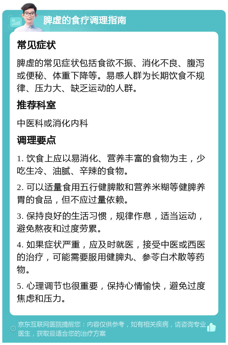 脾虚的食疗调理指南 常见症状 脾虚的常见症状包括食欲不振、消化不良、腹泻或便秘、体重下降等。易感人群为长期饮食不规律、压力大、缺乏运动的人群。 推荐科室 中医科或消化内科 调理要点 1. 饮食上应以易消化、营养丰富的食物为主，少吃生冷、油腻、辛辣的食物。 2. 可以适量食用五行健脾散和营养米糊等健脾养胃的食品，但不应过量依赖。 3. 保持良好的生活习惯，规律作息，适当运动，避免熬夜和过度劳累。 4. 如果症状严重，应及时就医，接受中医或西医的治疗，可能需要服用健脾丸、参苓白术散等药物。 5. 心理调节也很重要，保持心情愉快，避免过度焦虑和压力。