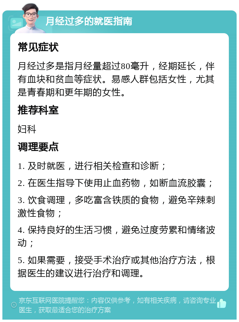 月经过多的就医指南 常见症状 月经过多是指月经量超过80毫升，经期延长，伴有血块和贫血等症状。易感人群包括女性，尤其是青春期和更年期的女性。 推荐科室 妇科 调理要点 1. 及时就医，进行相关检查和诊断； 2. 在医生指导下使用止血药物，如断血流胶囊； 3. 饮食调理，多吃富含铁质的食物，避免辛辣刺激性食物； 4. 保持良好的生活习惯，避免过度劳累和情绪波动； 5. 如果需要，接受手术治疗或其他治疗方法，根据医生的建议进行治疗和调理。