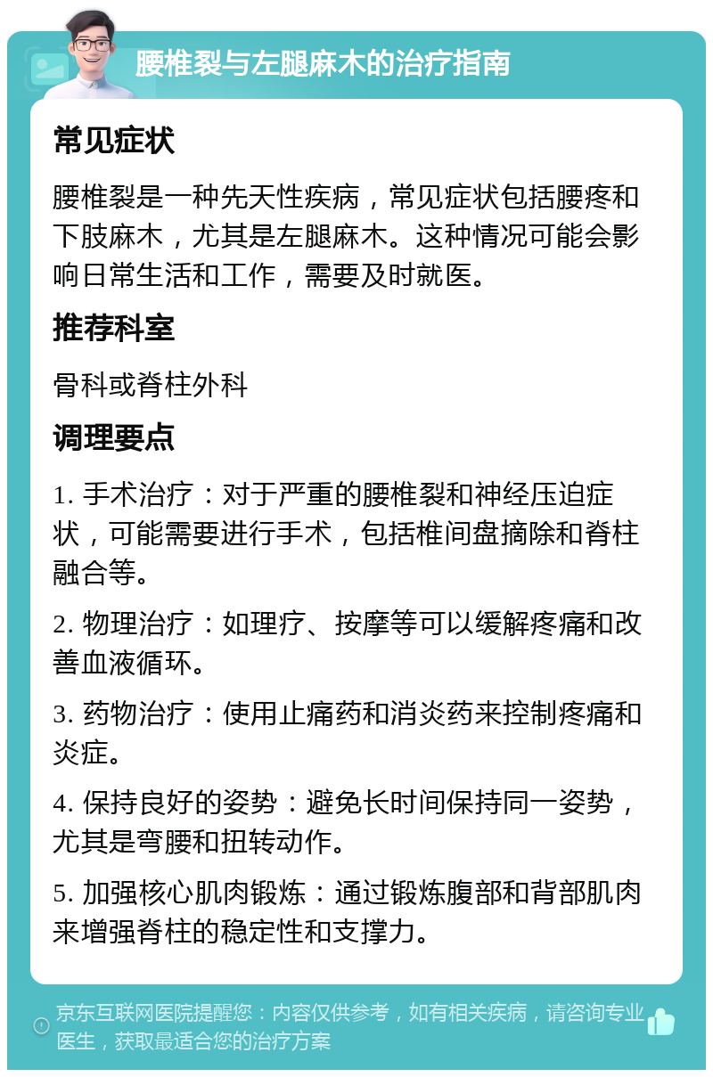 腰椎裂与左腿麻木的治疗指南 常见症状 腰椎裂是一种先天性疾病，常见症状包括腰疼和下肢麻木，尤其是左腿麻木。这种情况可能会影响日常生活和工作，需要及时就医。 推荐科室 骨科或脊柱外科 调理要点 1. 手术治疗：对于严重的腰椎裂和神经压迫症状，可能需要进行手术，包括椎间盘摘除和脊柱融合等。 2. 物理治疗：如理疗、按摩等可以缓解疼痛和改善血液循环。 3. 药物治疗：使用止痛药和消炎药来控制疼痛和炎症。 4. 保持良好的姿势：避免长时间保持同一姿势，尤其是弯腰和扭转动作。 5. 加强核心肌肉锻炼：通过锻炼腹部和背部肌肉来增强脊柱的稳定性和支撑力。