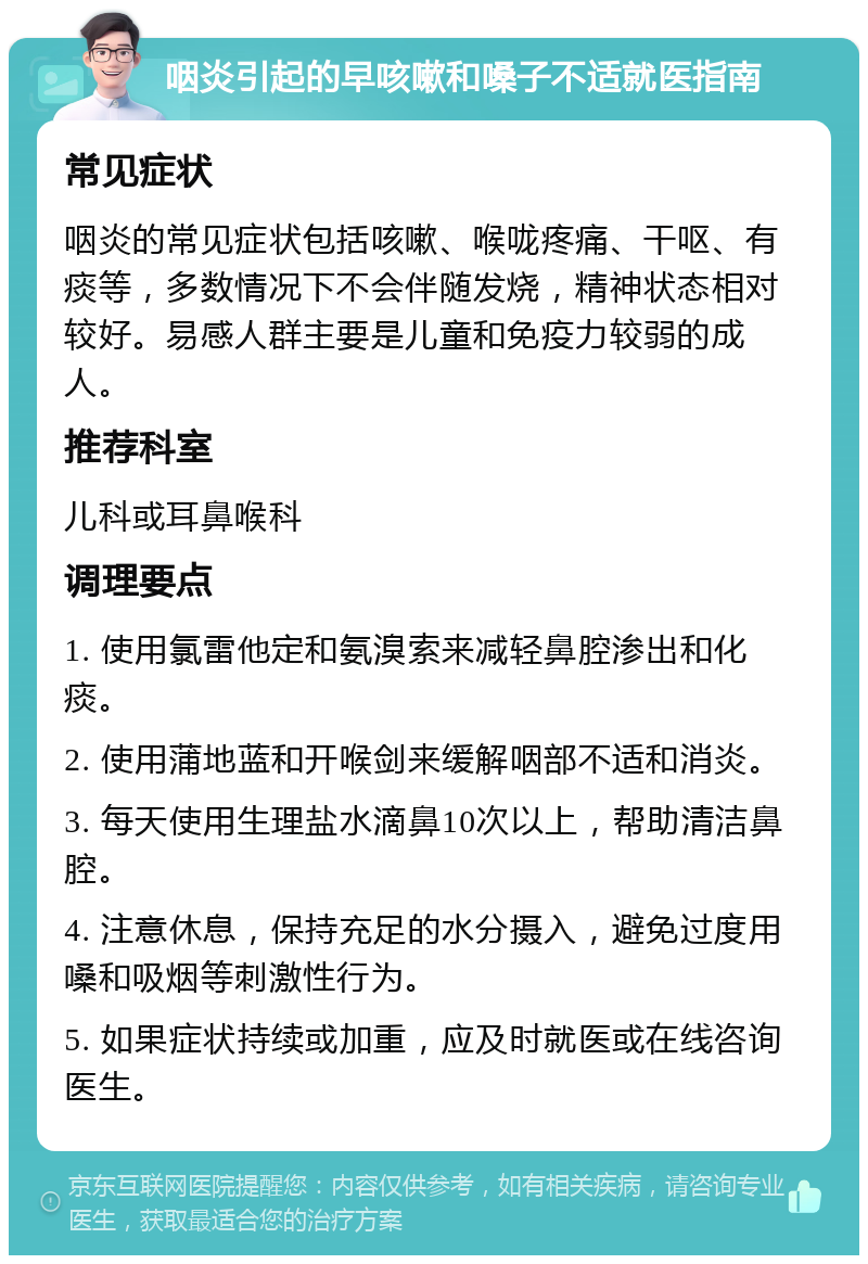 咽炎引起的早咳嗽和嗓子不适就医指南 常见症状 咽炎的常见症状包括咳嗽、喉咙疼痛、干呕、有痰等，多数情况下不会伴随发烧，精神状态相对较好。易感人群主要是儿童和免疫力较弱的成人。 推荐科室 儿科或耳鼻喉科 调理要点 1. 使用氯雷他定和氨溴索来减轻鼻腔渗出和化痰。 2. 使用蒲地蓝和开喉剑来缓解咽部不适和消炎。 3. 每天使用生理盐水滴鼻10次以上，帮助清洁鼻腔。 4. 注意休息，保持充足的水分摄入，避免过度用嗓和吸烟等刺激性行为。 5. 如果症状持续或加重，应及时就医或在线咨询医生。