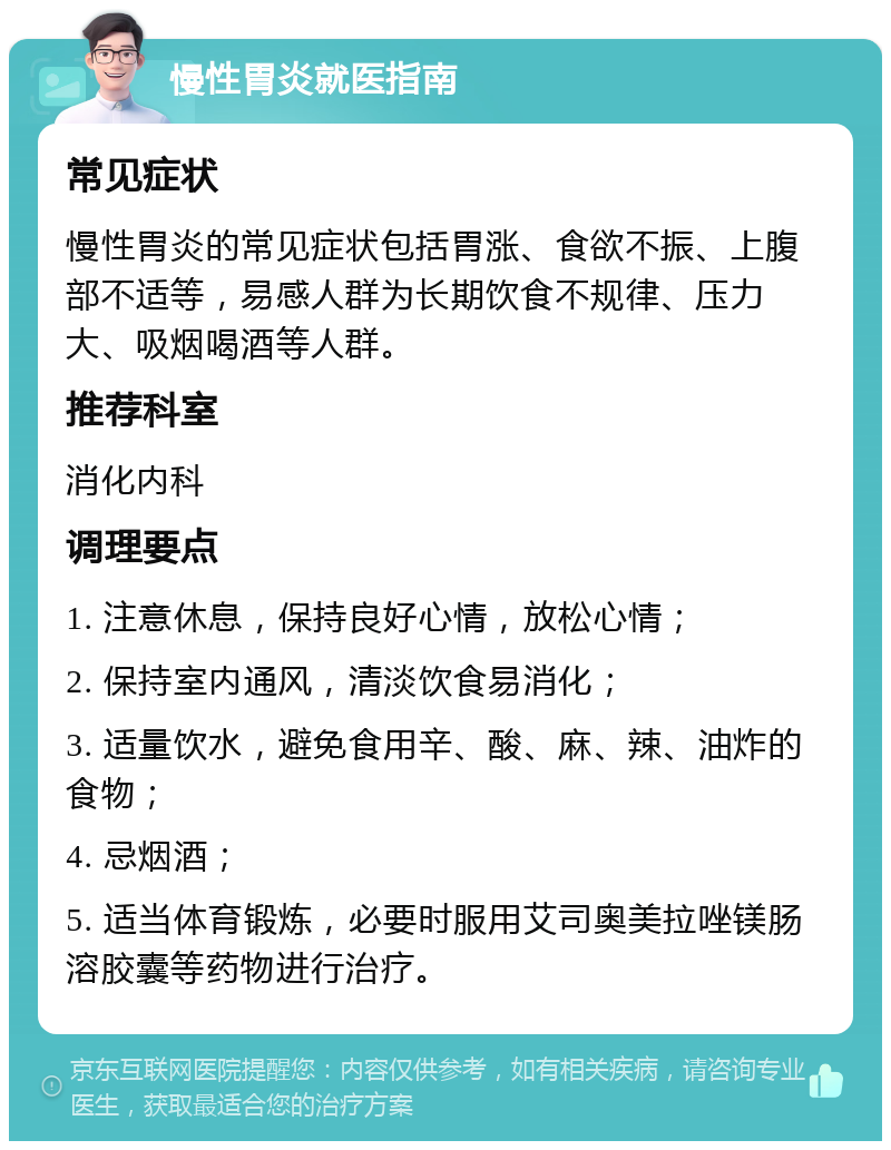 慢性胃炎就医指南 常见症状 慢性胃炎的常见症状包括胃涨、食欲不振、上腹部不适等，易感人群为长期饮食不规律、压力大、吸烟喝酒等人群。 推荐科室 消化内科 调理要点 1. 注意休息，保持良好心情，放松心情； 2. 保持室内通风，清淡饮食易消化； 3. 适量饮水，避免食用辛、酸、麻、辣、油炸的食物； 4. 忌烟酒； 5. 适当体育锻炼，必要时服用艾司奥美拉唑镁肠溶胶囊等药物进行治疗。