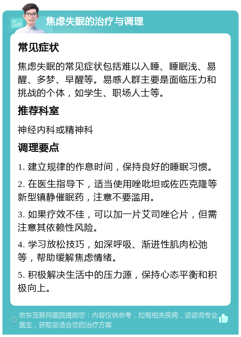 焦虑失眠的治疗与调理 常见症状 焦虑失眠的常见症状包括难以入睡、睡眠浅、易醒、多梦、早醒等。易感人群主要是面临压力和挑战的个体，如学生、职场人士等。 推荐科室 神经内科或精神科 调理要点 1. 建立规律的作息时间，保持良好的睡眠习惯。 2. 在医生指导下，适当使用唑吡坦或佐匹克隆等新型镇静催眠药，注意不要滥用。 3. 如果疗效不佳，可以加一片艾司唑仑片，但需注意其依赖性风险。 4. 学习放松技巧，如深呼吸、渐进性肌肉松弛等，帮助缓解焦虑情绪。 5. 积极解决生活中的压力源，保持心态平衡和积极向上。